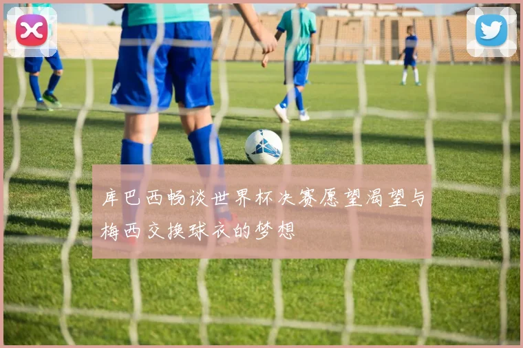 库巴西畅谈世界杯决赛愿望渴望与梅西交换球衣的梦想