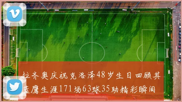 拉齐奥庆祝克洛泽48岁生日回顾其蓝鹰生涯171场63球35助精彩瞬间