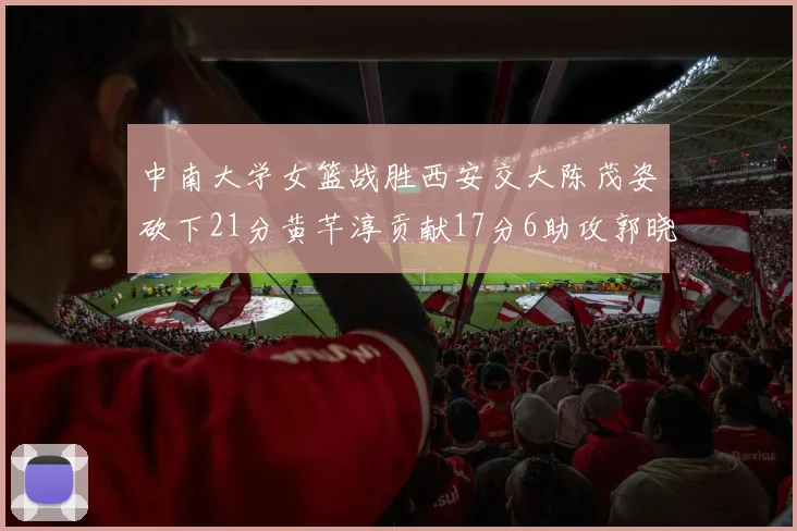 中南大学女篮战胜西安交大陈茂姿砍下21分黄芊淳贡献17分6助攻郭晓妮18分表现出色