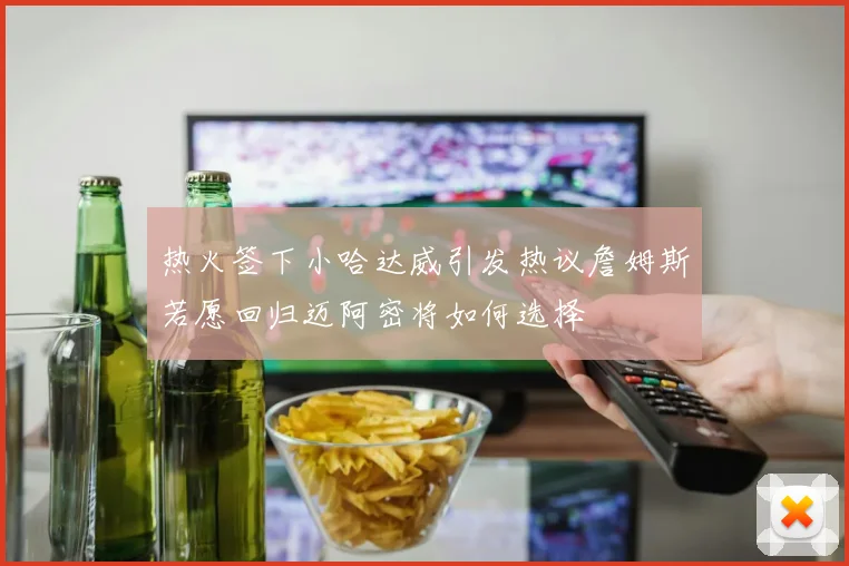 热火签下小哈达威引发热议詹姆斯若愿回归迈阿密将如何选择