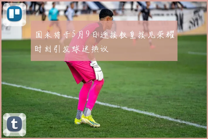 国米将于5月9日迎接教皇接见荣耀时刻引发球迷热议
