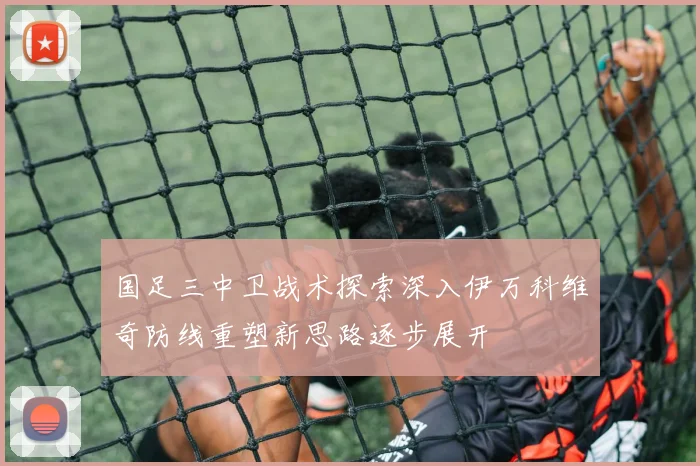 国足三中卫战术探索深入伊万科维奇防线重塑新思路逐步展开