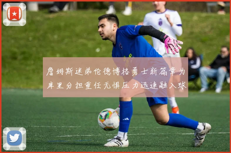 詹姆斯迷弟伦德博格勇士新篇章为库里分担重任无惧压力迅速融入球队