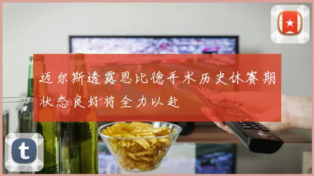迈尔斯透露恩比德手术历史休赛期状态良好将全力以赴