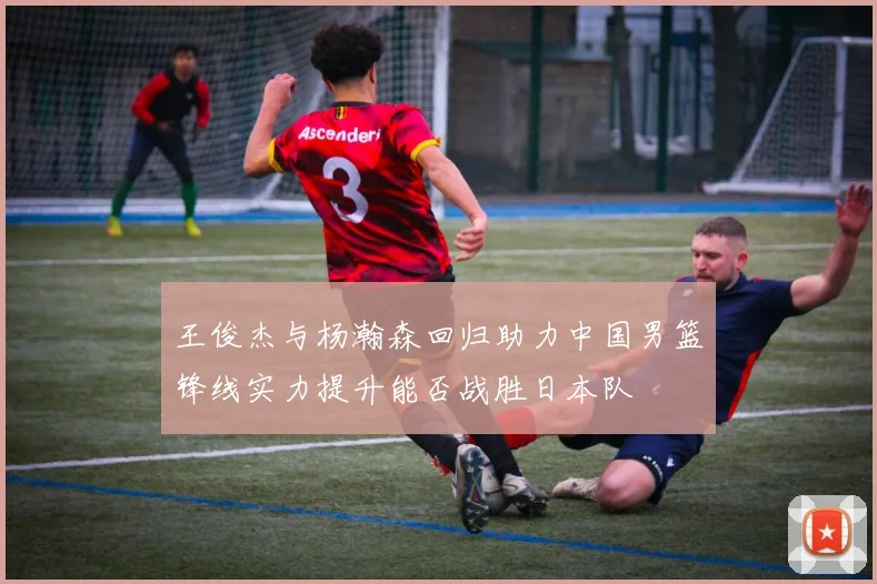 王俊杰与杨瀚森回归助力中国男篮锋线实力提升能否战胜日本队