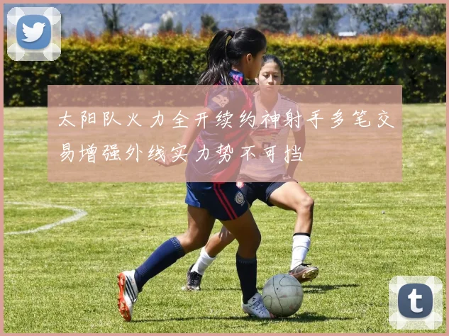 太阳队火力全开续约神射手多笔交易增强外线实力势不可挡