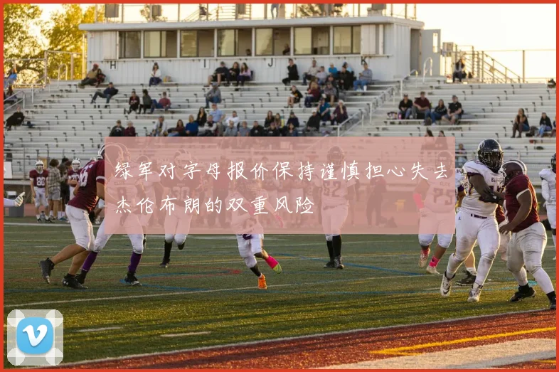 绿军对字母报价保持谨慎担心失去杰伦布朗的双重风险