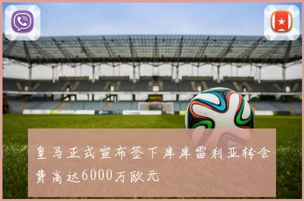 皇马正式宣布签下库库雷利亚转会费高达6000万欧元