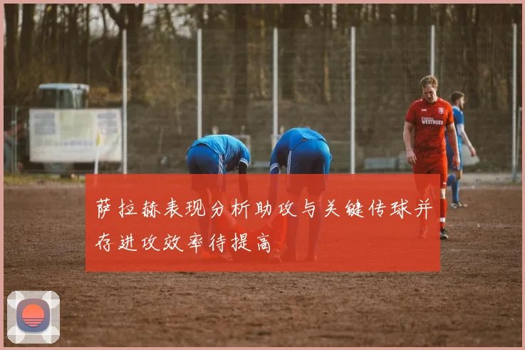 萨拉赫表现分析助攻与关键传球并存进攻效率待提高