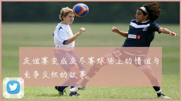 友谊赛变成友尽赛球场上的情谊与竞争交织的故事
