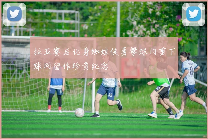 拉亚赛后化身蜘蛛侠勇攀球门剪下球网留作珍贵纪念