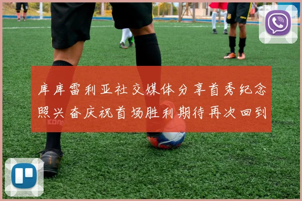库库雷利亚社交媒体分享首秀纪念照兴奋庆祝首场胜利期待再次回到伯纳乌