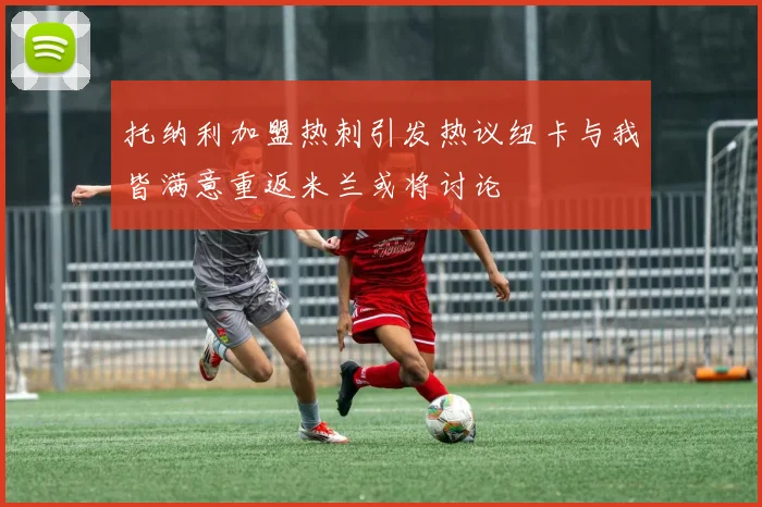 托纳利加盟热刺引发热议纽卡与我皆满意重返米兰或将讨论