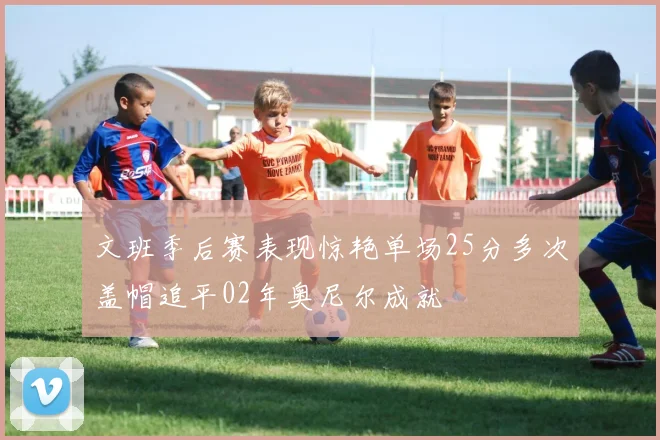 文班季后赛表现惊艳单场25分多次盖帽追平02年奥尼尔成就