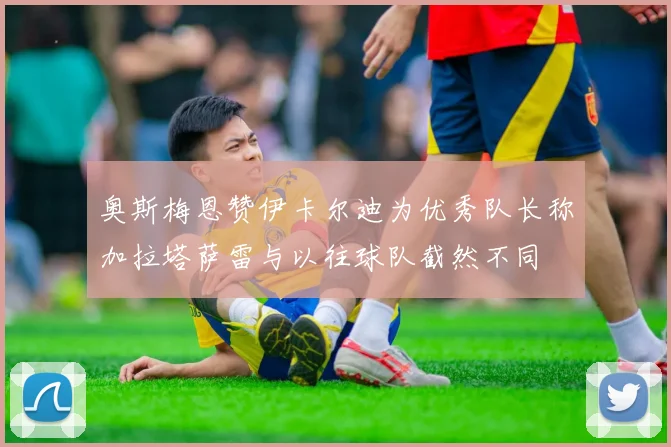 奥斯梅恩赞伊卡尔迪为优秀队长称加拉塔萨雷与以往球队截然不同