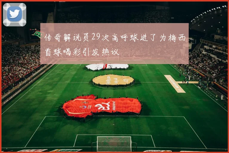 传奇解说员29次高呼球进了为梅西首球喝彩引发热议