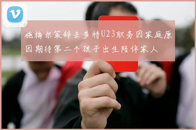 施梅尔策辞去多特U23职务因家庭原因期待第二个孩子出生陪伴家人
