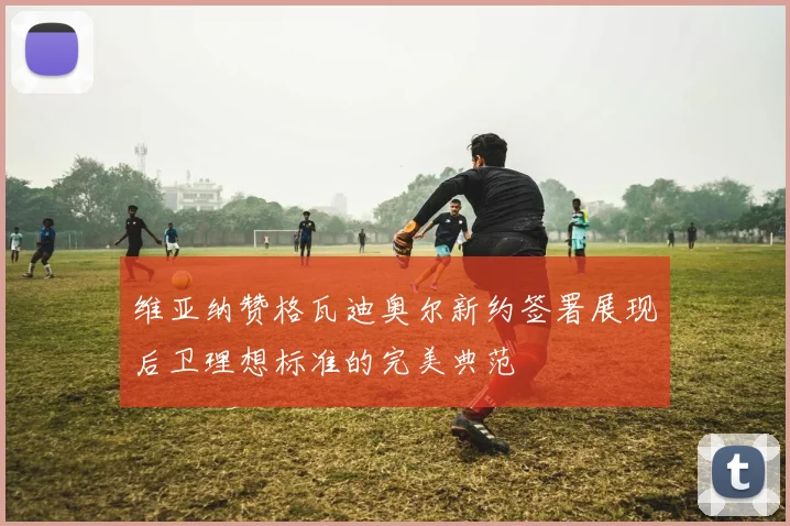 维亚纳赞格瓦迪奥尔新约签署展现后卫理想标准的完美典范