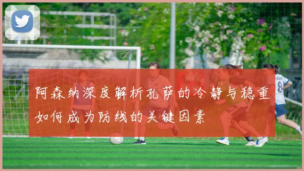 阿森纳深度解析孔萨的冷静与稳重如何成为防线的关键因素