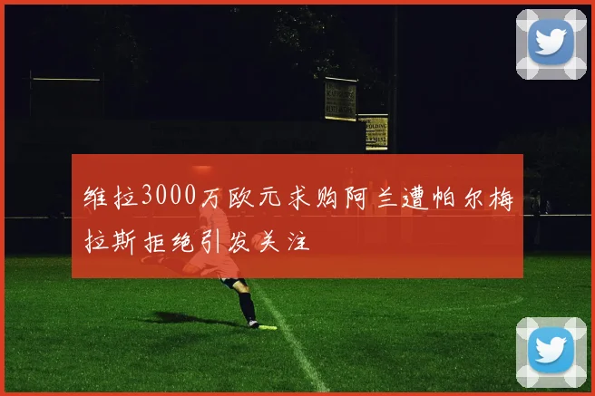 维拉3000万欧元求购阿兰遭帕尔梅拉斯拒绝引发关注